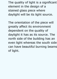 The quality of light is a significant element in the design of a stained glass piece where daylight will be its light source. The orientation of the piece will greatly affect its environment dependent on the quality of daylight it has as its source. The north side of the building has an even light whereas the south side can have beautiful burning beams of light.