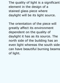 The quality of light is a significant element in the design of a stained glass piece where daylight will be its light source. The orientation of the piece will greatly affect its environment dependent on the quality of daylight it has as its source. The north side of the building has an even light whereas the south side can have beautiful burning beams of light.