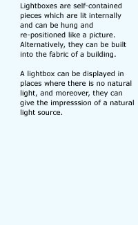 Lightboxes are self-contained pieces which are lit internally and can be hung and re-positioned like a picture. Alternatively, they can be built into the fabric of a building.A lightbox can be displayed in places where there is no natural light, and moreover, they can give the impresssion of a natural light source.