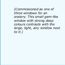 Commissioned as one of three windows for an oratory. This small gem-like window with strong deep colours contrasts with the large, light, airy window next to it.