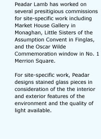 Peadar Lamb has worked on several presitigious commissions for site-specific work including Market House Gallery in Monaghan, Little Sisters of the Assumption Convent in Finglas, and the Oscar Wilde Commemoration window in No. 1 Merrion Square. For site-specific work, Peadar designs stained glass pieces in consideration of the the interior and exterior features of the environment and the quality of light available.